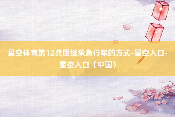 星空体育第12兵团继承急行军的方式-星空入口-星空入口（中国）