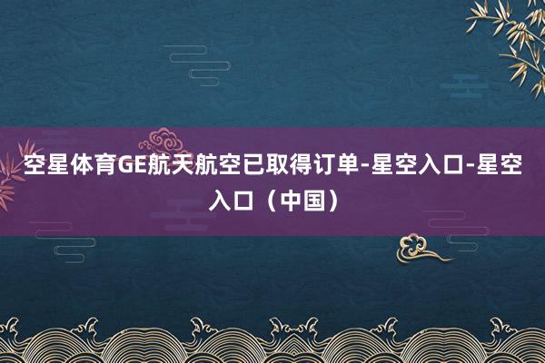 空星体育GE航天航空已取得订单-星空入口-星空入口（中国）