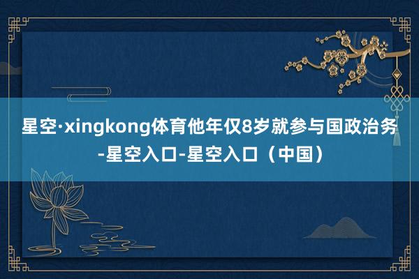 星空·xingkong体育他年仅8岁就参与国政治务-星空入口-星空入口（中国）