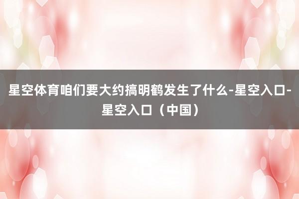 星空体育咱们要大约搞明鹤发生了什么-星空入口-星空入口（中国）