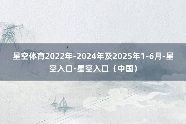 星空体育2022年-2024年及2025年1-6月-星空入口-星空入口（中国）