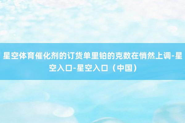 星空体育催化剂的订货单里铂的克数在悄然上调-星空入口-星空入口（中国）