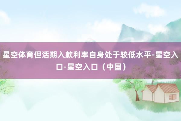 星空体育但活期入款利率自身处于较低水平-星空入口-星空入口（中国）