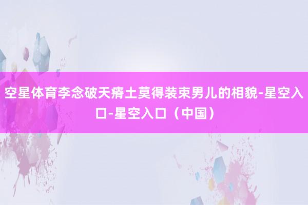 空星体育李念破天瘠土莫得装束男儿的相貌-星空入口-星空入口(中国)