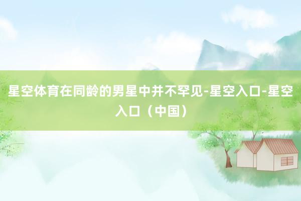 星空体育在同龄的男星中并不罕见-星空入口-星空入口(中国)