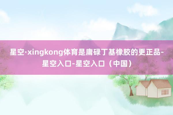 星空·xingkong体育是庸碌丁基橡胶的更正品-星空入口-星空入口（中国）